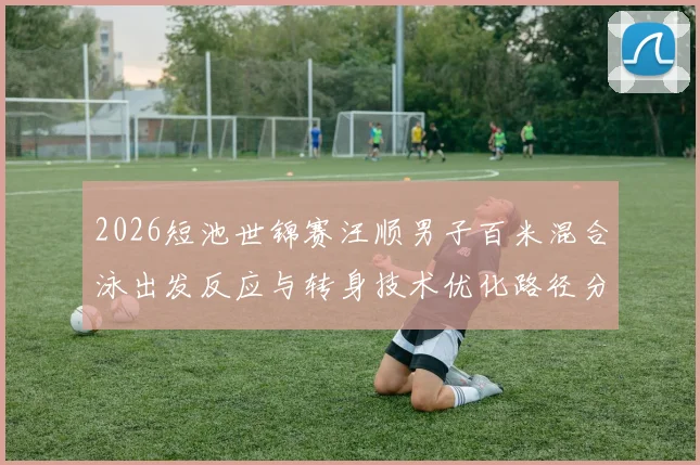 2026短池世锦赛汪顺男子百米混合泳出发反应与转身技术优化路径分析