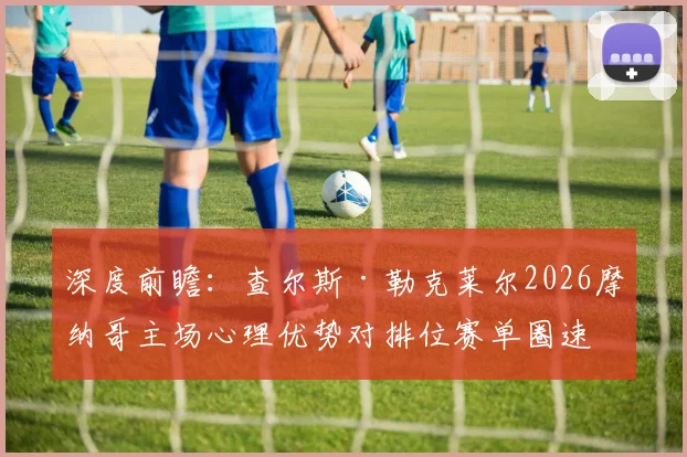 深度前瞻:查尔斯·勒克莱尔2026摩纳哥主场心理优势对排位赛单圈速度提升的量化分析