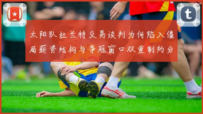 太阳队杜兰特交易谈判为何陷入僵局薪资结构与争冠窗口双重制约分析