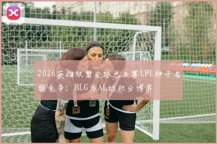 2026英雄联盟全球总决赛LPL种子名额竞争：BLG与AL的积分博弈