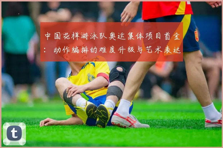 中国花样游泳队奥运集体项目首金:动作编排的难度升级与艺术表达解析