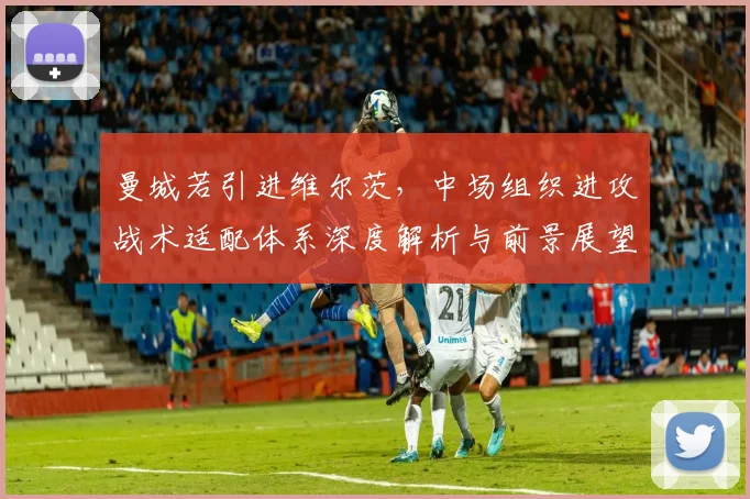 曼城若引进维尔茨,中场组织进攻战术适配体系深度解析与前景展望