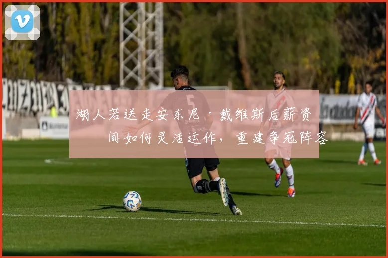 湖人若送走安东尼·戴维斯后薪资空间如何灵活运作,重建争冠阵容的路径深度推演