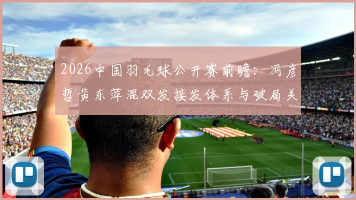 2026中国羽毛球公开赛前瞻：冯彦哲黄东萍混双发接发体系与破局关键