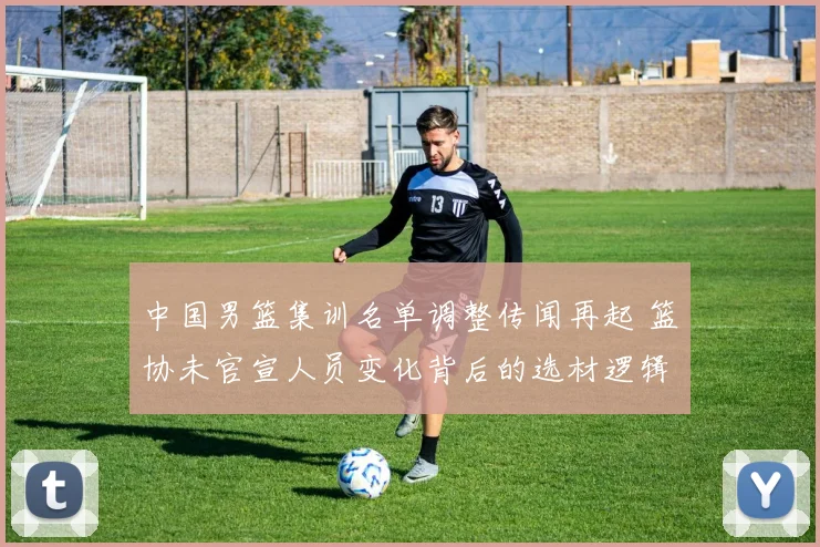 中国男篮集训名单调整传闻再起 篮协未官宣人员变化背后的选材逻辑与集训走向分析