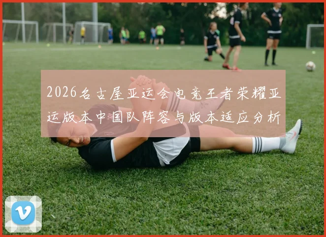 2026名古屋亚运会电竞王者荣耀亚运版本中国队阵容与版本适应分析