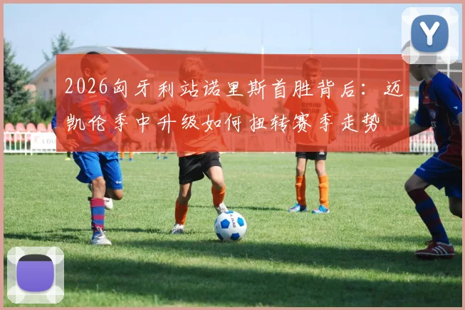 2026匈牙利站诺里斯首胜背后：迈凯伦季中升级如何扭转赛季走势