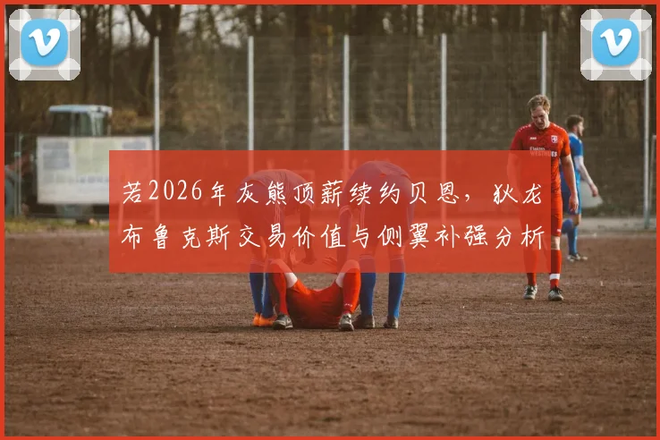 若2026年灰熊顶薪续约贝恩，狄龙布鲁克斯交易价值与侧翼补强分析
