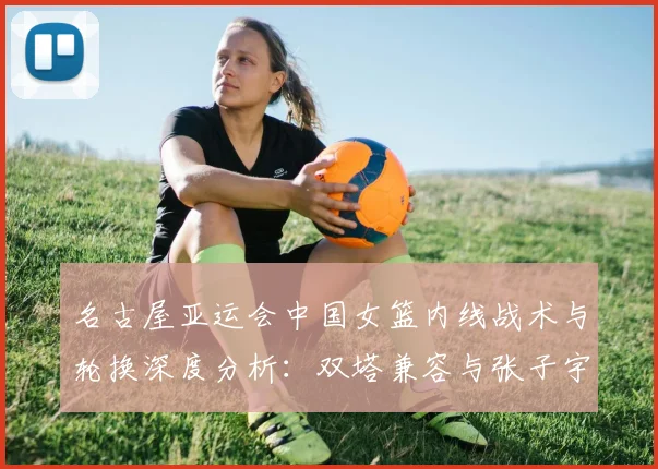 名古屋亚运会中国女篮内线战术与轮换深度分析：双塔兼容与张子宇使用节奏