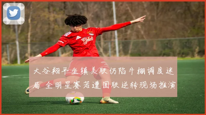 大谷翔平坐镇美联仍陷牛棚调度迷局 全明星赛若遭国联逆转现场推演
