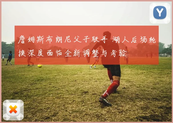 詹姆斯布朗尼父子联手 湖人后场轮换深度面临全新调整与考验