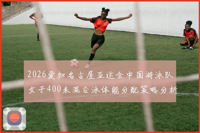 2026爱知名古屋亚运会中国游泳队女子400米混合泳体能分配策略分析