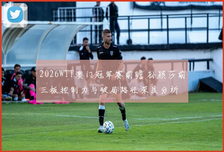 2026WTT澳门冠军赛前瞻 孙颖莎前三板控制力与破局路径深度分析