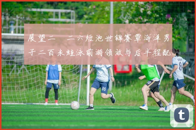 展望二〇二六短池世锦赛覃海洋男子二百米蛙泳前游领放与后半程配速控制策略