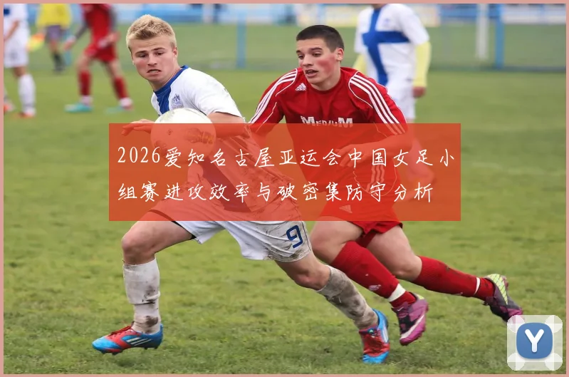 2026爱知名古屋亚运会中国女足小组赛进攻效率与破密集防守分析