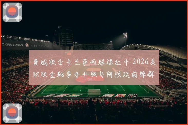 费城联合卡兰萨两球退红牛 2026美职联金靴争夺升级与阿根廷前锋群综合表现分析
