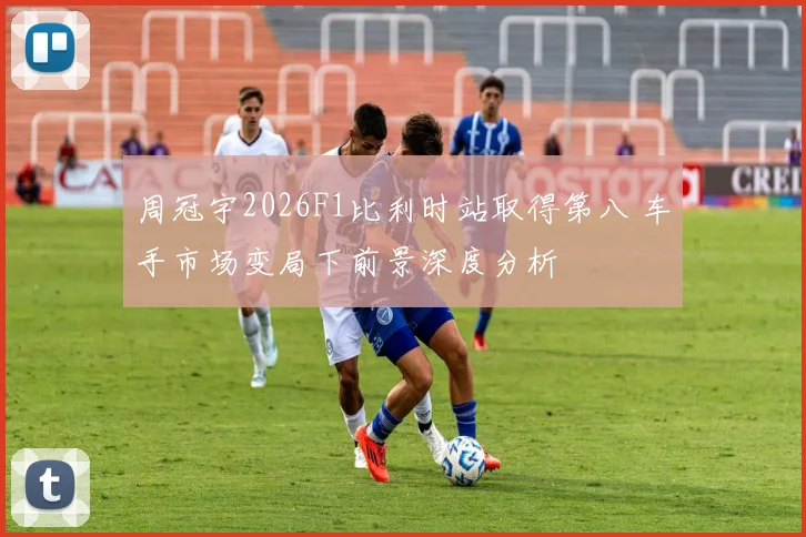 周冠宇2026F1比利时站取得第八 车手市场变局下前景深度分析