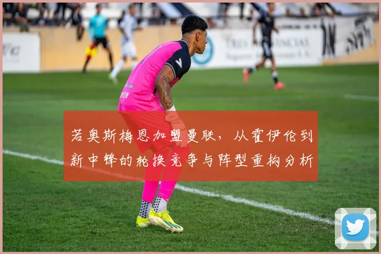 若奥斯梅恩加盟曼联，从霍伊伦到新中锋的轮换竞争与阵型重构分析