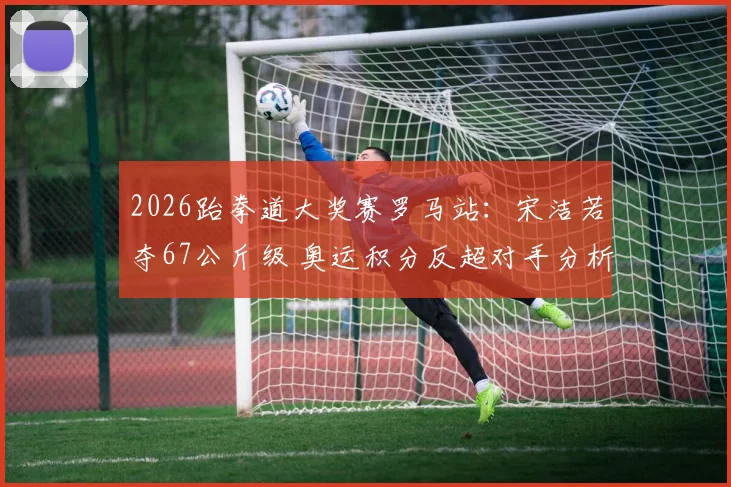 2026跆拳道大奖赛罗马站:宋洁若夺67公斤级 奥运积分反超对手分析