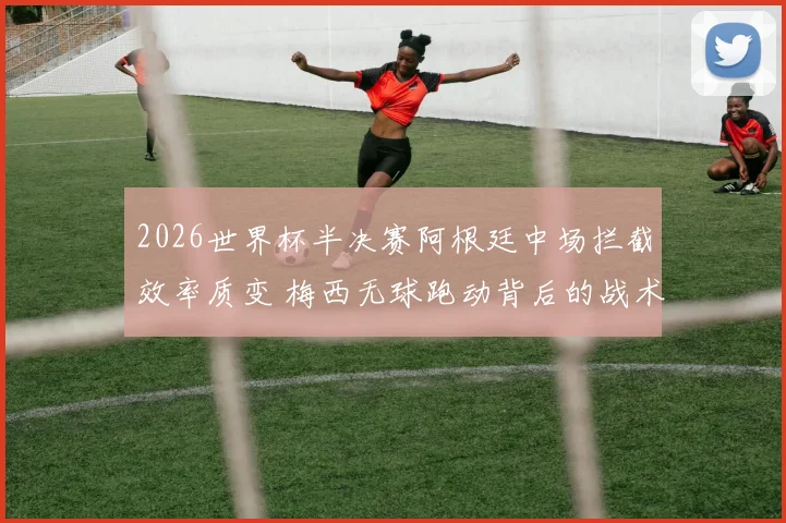 2026世界杯半决赛阿根廷中场拦截效率质变 梅西无球跑动背后的战术逻辑