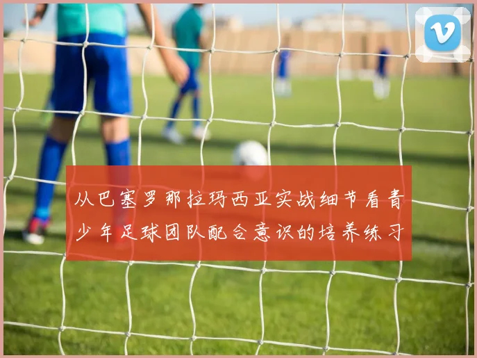 从巴塞罗那拉玛西亚实战细节看青少年足球团队配合意识的培养练习