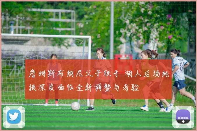詹姆斯布朗尼父子联手 湖人后场轮换深度面临全新调整与考验